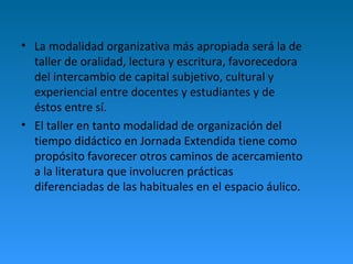 • La modalidad organizativa más apropiada será la de 
taller de oralidad, lectura y escritura, favorecedora 
del intercambio de capital subjetivo, cultural y 
experiencial entre docentes y estudiantes y de 
éstos entre sí. 
• El taller en tanto modalidad de organización del 
tiempo didáctico en Jornada Extendida tiene como 
propósito favorecer otros caminos de acercamiento 
a la literatura que involucren prácticas 
diferenciadas de las habituales en el espacio áulico. 
 