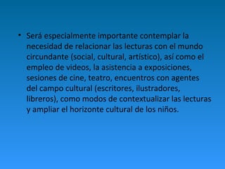 • Será especialmente importante contemplar la 
necesidad de relacionar las lecturas con el mundo 
circundante (social, cultural, artístico), así como el 
empleo de videos, la asistencia a exposiciones, 
sesiones de cine, teatro, encuentros con agentes 
del campo cultural (escritores, ilustradores, 
libreros), como modos de contextualizar las lecturas 
y ampliar el horizonte cultural de los niños. 
 