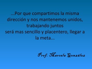 ...Por que compartimos la misma 
dirección y nos mantenemos unidos, 
trabajando juntos 
será mas sencillo y placentero, llegar a 
la meta... 
Prof. Marcela González 
