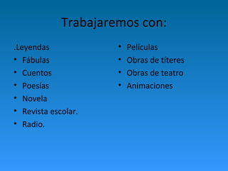 Trabajaremos con: 
.Leyendas 
• Fábulas 
• Cuentos 
• Poesías 
• Novela 
• Revista escolar. 
• Radio. 
• Películas 
• Obras de títeres 
• Obras de teatro 
• Animaciones 
 