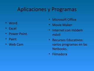 Aplicaciones y Programas 
• Word 
• Excel 
• Power Point. 
• Paint 
• Web Cam 
• Microsoft Office 
• Movie Maker 
• Internet con módem 
móvil 
• Recursos Educativos: 
varios programas en las 
Netbooks. 
• Filmadora 
 