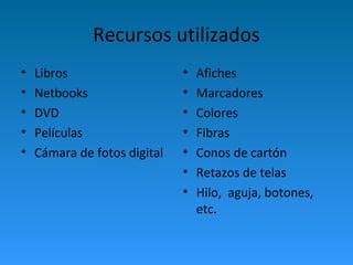 Recursos utilizados 
• Libros 
• Netbooks 
• DVD 
• Películas 
• Cámara de fotos digital 
• Afiches 
• Marcadores 
• Colores 
• Fibras 
• Conos de cartón 
• Retazos de telas 
• Hilo, aguja, botones, 
etc. 
 