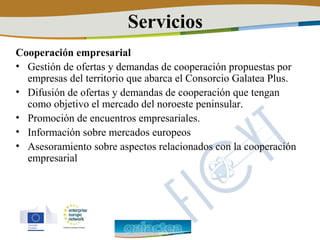 Servicios
Cooperación empresarial
• Gestión de ofertas y demandas de cooperación propuestas por
  empresas del territorio que abarca el Consorcio Galatea Plus.
• Difusión de ofertas y demandas de cooperación que tengan
  como objetivo el mercado del noroeste peninsular.
• Promoción de encuentros empresariales.
• Información sobre mercados europeos
• Asesoramiento sobre aspectos relacionados con la cooperación
  empresarial
 