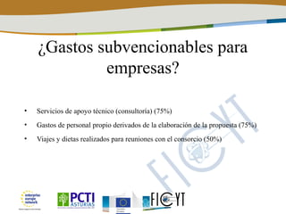 ¿Gastos subvencionables para
             empresas?

•   Servicios de apoyo técnico (consultoría) (75%)
•   Gastos de personal propio derivados de la elaboración de la propuesta (75%)
•   Viajes y dietas realizados para reuniones con el consorcio (50%)
 