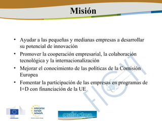 Misión


• Ayudar a las pequeñas y medianas empresas a desarrollar
  su potencial de innovación
• Promover la cooperación empresarial, la colaboración
  tecnológica y la internacionalización
• Mejorar el conocimiento de las políticas de la Comisión
  Europea
• Fomentar la participación de las empresas en programas de
  I+D con financiación de la UE
 