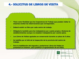 4.- SOLICITUD DE LIBROS DE VISITA Tiene como finalidad que los Inspectores de Trabajo que puedan visitar la empresa anoten las observaciones que correspondan. Deberá existir un libro por cada centro de trabajo. Obligatorio también para los trabajadores por cuenta propia y titulares de establecimientos aunque no empleen trabajadores por cuenta ajena. Los Libros de Visitas agotados se conservarán durante un plazo de 5 años. Se habilita por el Jefe de la Inspección de la provincia del centro de trabajo. Para la habilitación del segundo o posteriores Libros de Visitas se presentará el anterior, para justificar el agotamiento de los folios. 