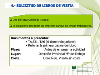4.- SOLICITUD DE LIBROS DE VISITA Documentos a presentar:  TA.521. TA6 (si tiene trabajadores) Rellenar la primera página del Libro  Plazo:  Antes de empezar la actividad Lugar:  Dirección Provincial Mº de Trabajo Coste:   Libro 6-8€. Visado sin coste Uno por cada Centro de Trabajo. Es obligatorio para todas las empresas aunque no tengan trabajadores. 