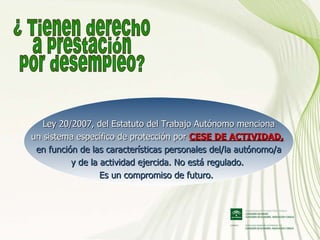 ¿ Tienen derecho a prestación por desempleo? Ley 20/2007, del Estatuto del Trabajo Autónomo menciona un sistema específico de protección por  CESE DE ACTIVIDAD,   en función de las características personales del/la autónomo/a y de la actividad ejercida. No está regulado.  Es un compromiso de futuro.    
