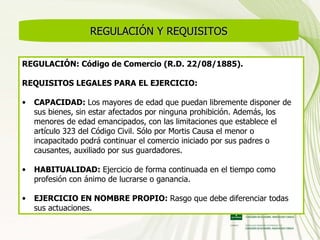REGULACIÓN Y REQUISITOS REGULACIÓN: Código de Comercio (R.D. 22/08/1885). REQUISITOS LEGALES PARA EL EJERCICIO:  CAPACIDAD:  Los mayores de edad que puedan libremente disponer de sus bienes, sin estar afectados por ninguna prohibición. Además, los menores de edad emancipados, con las limitaciones que establece el artículo 323 del Código Civil. Sólo por Mortis Causa el menor o incapacitado podrá continuar el comercio iniciado por sus padres o causantes, auxiliado por sus guardadores. HABITUALIDAD:  Ejercicio de forma continuada en el tiempo como profesión con ánimo de lucrarse o ganancia. EJERCICIO EN NOMBRE PROPIO:  Rasgo que debe diferenciar todas sus actuaciones. 