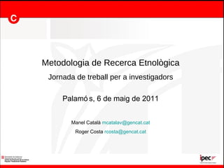 Metodologia de Recerca Etnològica Jornada de treball per a investigadors Palamós, 6 de maig de 2011 Manel Català  [email_address] Roger Costa  [email_address] 