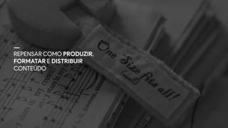 REPENSAR COMO PRODUZIR,
FORMATAR E DISTRIBUIR
CONTEÚDO
 