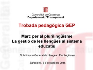 Trobada pedagògica GEP
Marc per al plurilingüisme
La gestió de les llengües al sistema
educatiu
Subdirecció General de Llengua i Plurilingüisme
Barcelona, 3 d’octubre de 2016
 
