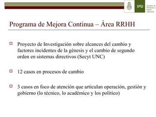 Programa de Mejora Continua – Área RRHH
 Proyecto de Investigación sobre alcances del cambio y
factores incidentes de la génesis y el cambio de segundo
orden en sistemas directivos (Secyt UNC)
 12 casos en procesos de cambio
 3 casos en foco de atención que articulan operación, gestión y
gobierno (lo técnico, lo académico y los político)
 