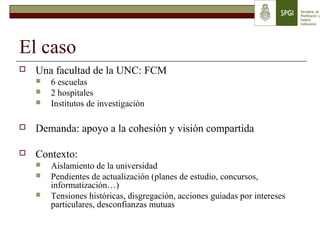 El caso
 Una facultad de la UNC: FCM
 6 escuelas
 2 hospitales
 Institutos de investigación
 Demanda: apoyo a la cohesión y visión compartida
 Contexto:
 Aislamiento de la universidad
 Pendientes de actualización (planes de estudio, concursos,
informatización…)
 Tensiones históricas, disgregación, acciones guiadas por intereses
particulares, desconfianzas mutuas
 