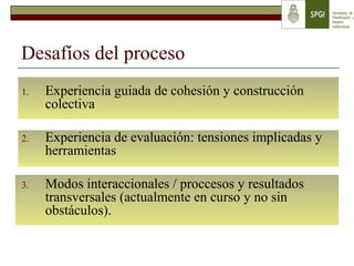 Desafíos del proceso
1. Experiencia guiada de cohesión y construcción
colectiva
2. Experiencia de evaluación: tensiones implicadas y
herramientas
3. Modos interaccionales / proccesos y resultados
transversales (actualmente en curso y no sin
obstáculos).
 