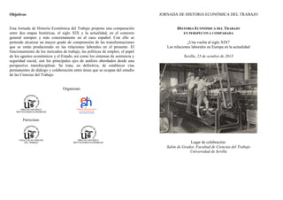 JORNADA DE HISTORIA ECONÓMICA DEL TRABAJO

Objetivos

Esta Jornada de Historia Económica del Trabajo propone una comparación
entre dos etapas históricas, el siglo XIX y la actualidad, en el contexto
general europeo y más concretamente en el caso español. Con ello se
pretende alcanzar un mayor grado de comprensión de las transformaciones
que se están produciendo en las relaciones laborales en el presente. El
funcionamiento de los mercados de trabajo, las políticas de empleo, el papel
de los agentes económicos y el Estado, así como los sistemas de asistencia y
seguridad social, son los principales ejes de análisis abordados desde una
perspectiva interdisciplinar. Se trata, en definitiva, de establecer vías
permanentes de diálogo y colaboración entre áreas que se ocupan del estudio
de las Ciencias del Trabajo.

HISTORIA ECONÓMICA DEL TRABAJO
EN PERSPECTIVA COMPARADA

¿Una vuelta al siglo XIX?
Las relaciones laborales en Europa en la actualidad
Sevilla, 23 de octubre de 2013

Organizan:

ÁREA DE HISTORIA E
INSTITUCIONES ECONÓMICAS

Patrocinan:

FACULTAD DE CIENCIAS
DEL TRABAJO

ÁREA DE HISTORIA E
INSTITUCIONES ECONÓMICAS

Lugar de celebración:
Salón de Grados. Facultad de Ciencias del Trabajo
Universidad de Sevilla

 