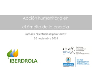 Acción humanitaria en 
el ámbito de la energía 
Jornada “Electricidad para todos” 
20 noviembre 2014  