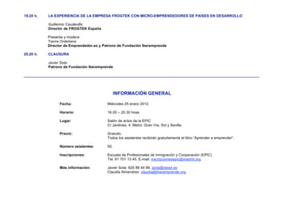 19.20 h.   LA EXPERIENCIA DE LA EMPRESA FROGTEK CON MICRO-EMPRENDEDORES DE PAÍSES EN DESARROLLO

           Guillermo Caudevilla
           Director de FROGTEK España

           Presenta y modera:
           Txerra Ordeñana
           Director de Emprendedor.es y Patrono de Fundación Iberemprende

20.20 h.   CLAUSURA

           Javier Sota
           Patrono de Fundación Iberemprende

__________________________________________________________________________________________________________________



                                                INFORMACIÓN GENERAL

                 Fecha:                   Miércoles 25 enero 2012.

                 Horario:                 16.00 – 20.30 hoas

                 Lugar:                   Salón de actos de la EPIC
                                          C/ Jardines, 4. Metro: Gran Vía, Sol y Sevilla.

                 Precio:                  Gratuito.
                                          Todos los asistentes recibirán gratuitamente el libro “Aprender a emprender”.

                 Número asistentes:       50.

                 Inscripciones:           Escuela de Profesionales de Inmigración y Cooperación (EPIC)
                                          Tel. 91 701 13 45. E-mail: inscripcionesepic@madrid.org

                 Más información:         Javier Sota: 620 88 44 99, jsota@isead.es
                                          Claudia Almenárez: claudia@iberemprende.org
 