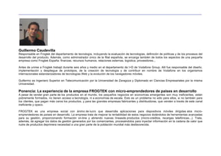 __________________________________________________________________________________________________________________




Guillermo Caudevilla
Responsable en Frogtek del departamento de tecnología, incluyendo la evaluación de tecnologías, definición de políticas y de los procesos del
desarrollo del producto. Además, como administrador único de la filial española, se encarga también de todos los aspectos de una pequeña
empresa como Frogtek España: finanzas, recursos humanos, relaciones externas, logística, proveedores...

Antes de unirse a Frogtek trabajó durante seis años y medio en el departamento de I+D de Vodafone Group. Allí fue responsable del diseño,
implementación y despliegue de prototipos, de la creación de tecnología y de contribuir en nombre de Vodafone en los organismos
internacionales estandarizadores de tecnologías Web y la evolución de los navegadores móviles.

Guillermo es Ingeniero Superior en Telecomunicación por la Universidad de Zaragoza y Diplomado en Ciencias Empresariales por la misma
Universidad.

Ponencia: La experiencia de la empresa FROGTEK con micro-emprendedores de países en desarrollo
A pesar de vender gran parte de los productos en el mundo, los pequeños negocios en economías emergentes son muy ineficientes, están
pobremente formados, no tienen acceso a tecnología, ni a economías de escala. Esto es un problema no sólo para ellos, si no también para
los clientes, que pagan más caros los productos, y para las grandes empresas fabricantes y distribuidoras, que venden a través de este canal
ineficiente y opaco.

FROGTEK es una empresa social con ánimo de lucro que desarrolla aplicaciones para dispositivos móviles dirigidas alos micro-
emprendedores de países en desarrollo. La empresa trata de mejorar la rentabilidad de estos negocios dotándolos de herramientas avanzadas
para su gestión, proporcionando formación on-line y abriendo nuevas líneasde productos (micro-créditos, recargas telefónicas...). Trata,
además, de agregar los datos de gestión generados por los comerciantes, procesándolos para inyectar información en la cadena de valor que
nutre de productos deprimera necesidad a una gran parte de la población mundial más desfavorecida.
 