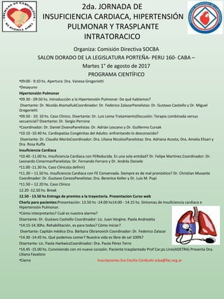 2da. JORNADA DE
INSUFICIENCIA CARDIACA, HIPERTENSIÓN
PULMONAR Y TRASPLANTE
INTRATORACICO
Organiza: Comisión Directiva SOCBA
SALON DORADO DE LA LEGISLATURA PORTEÑA- PERU 160- CABA –
Martes 1° de agosto de 2017
PROGRAMA CIENTÍFICO
•09:00 - 9:10 hs. Apertura: Dra. Vanesa Gregorietti
•Desayuno
Hipertensión Pulmonar
•09.30 - 09:50 hs. Introducción a la Hipertensión Pulmonar: De qué hablamos?
Disertante: Dr. Nicolás Atamañuk Coordinador: Dr. Federico ZalazarPanelistas: Dr. Gustavo Castiello y Dr. Miguel
Gregorietti
•09.50 - 10: 10 hs. Caso Clínico. Disertante: Dr. Luis Lema TratamientoDiscusión: Terapia combinada versus
secuencial? Disertante: Dr. Sergio Perrone
•Coordinador: Dr. Daniel ZivanoPanelistas: Dr. Adrián Lescano y Dr. Guillermo Cursak 
•10.10 -10.40 hs. Cardiopatías Congénitas del Adulto: enfrentando lo desconocido?
Disertante: Dr. Claudio MorósCoordinador: Dra. Liliana NicolosiPanelistas: Dra. Adriana Acosta, Dra. Amalia Elisari y
Dra. Rosa Ruffa
Insuficiencia Cardiaca
•10.40 -11.00 hs. Insuficiencia Cardiaca con FEReducida. Es una sola entidad? Dr. Felipe Martinez.Coordinador: Dr.
Leonardo CimermanPanelistas: Dr. Fernando Ferraro y Dr. Andrés Daniele
•11.00 -11.30 hs. Caso Clínico(a definir)
•11.30 – 11.50 hs. Insuficiencia Cardiaca con FE Conservada. Siempre es de mal pronóstico? Dr. Christian Musante
Coordinador: Dr. Gustavo CerezoPanelistas: Dra. Berenice Keller y Dr. Luis M. Pupi
•11.50 – 12.20 hs. Caso Clínico
12.20 -12.50 hs. Break 
12.50 - 13.50 hs Entrega de premios a la trayectoria. Presentacion Curso web
Charla para pacientes:Presentación: 13.50 hs -14.00 hs14.00 - 14.15 hs. Síntomas de Insuficiencia cardiaca e
Hipertensión Pulmonar.
•Cómo interpretarlos? Cuál es nuestra alarma?
Disertante: Dr. Gustavo Castiello Coordinador: Lic. Juan Vergine. Paola Andreatta
•14:15-14.30hs. Rehabilitación, es para todos? Cómo iniciar?
Disertante: Capitán médico Dra. Bárbara Obranovich Coordinador: Dr. Federico Zalazar
•14.30 -14.45 hs. Qué podemos comer? Nuestra vida es libre de sal 100%?
Disertante: Lic. Paola Hark wiczCoordinador: Dra. Paula Pérez Terns
•14.45 -15.00 hs. Conviviendo con mi nuevo corazón. Paciente trasplantado Prof Car;ps Lirio(ADETRA) Presenta Dra.
Liliana Favaloro
•Cierre Inscripciones Sra Cecilia Cordicshi scba@fac.org.ar
 