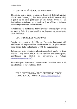 Els castells a l’escola
− COM ES FARÀ PÚBLIC EL MATERIAL?
El material que es generi es posarà a disposició de tot els centres
educatius de Catalunya (i dels altres territoris de l'àmbit casteller)
a partir de la seva publicació en els portals propis de les
institucions participants en el projecte (i en d'altres relacionats
amb el Departament d'Ensenyament).
Així mateix, les institucions podran plantejar-se la seva publicació
en suports físics i la convocatòria de jornades de presentació,
debat i reflexió.
− COM INSCRIURE'S ALS GRUPS?
Seguint la normativa del Pla de Formació Permanent del
Professorat del Departament d'Ensenyament, els Grups de Treball
seran donats d'alta en l'aplicatiu GTAF del Departament.
Prèviament, però, caldrà que el professorat hagi omplert la fitxa
adjunta i l'hagi tramès a l'ICE de l'URV (a nom de Josep Bargalló,
coordinador de l'àmbit no universitari, a l'adreça
formacio.permanentnu@urv.cat ).
El termini per a la recepció d'aquesta fitxa s'estableix entre el 16
de setembre i el 4 d'octubre de 2013.
PER A DUBTES O D'ALTRES QÜESTIONS PODEU
DIRIGIR-VOS, TAMBÉ, A formacio.permanentnu@urv.cat
11
 