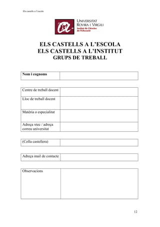 Els castells a l’escola
ELS CASTELLS A L’ESCOLA
ELS CASTELLS A L’INSTITUT
GRUPS DE TREBALL
Nom i cognoms
Centre de treball docent
Lloc de treball docent
Matèria o especialitat
Adreça xtec / adreça
correu universitat
(Colla castellera)
Adreça mail de contacte
Observacions
12
 
