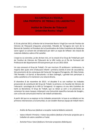 Els castells a l’escola
ELS CASTELLS A L’ESCOLA:
UNA PROPOSTA DE TREBALL COL·LABORATIVA
Institut de Ciències de l’Educació
Universitat Rovira i Virgili
El 31 de juliol de 2013, el Rector de la Universitat Rovira i Virgili (en nom de l'Institut de
Ciències de l'Educació d'aquesta universitat), l'Alcalde de Tarragona (en nom de la
Biennal de Castells) i el President de la Coordinadora de Colles Castelleres de Catalunya
varen signar un conveni de col·laboració per obrir un espai de reflexió i de creació de
materials didàctics sobre el fet casteller.
L’espai es va concretar, ja des de bon inici, en la creació d’un Grup de Treball per part
de l’Institut de Ciències de l’Educació de la URV inclòs en el Pla de Formació del
Professorat del departament d’Ensenyament per al curs 2013-2014.
Un cop convocat el Grup de Treball, s’hi van inscriure 35 professors i professores, la
majoria dels quals eren d’educació infantil i primària (només 8 eren de secundària).
Són provinents de les comarques del Camp de Tarragona (Tarragonès, Alt i Baix Camp),
l’Alt Penedès i el Garraf, el Barcelonès i el Baix Llobregat, i gairebé tots pertanyen a
colles castelleres o hi mantenen una relació directa.
El divendres 8 de novembre de 2013 i el dissabte 9 es van realitzar les trobades
presencials de constitució del Grup de Treball, la primera a la Facultat de Ciències de
l’educació i psicologia de la URV (a Tarragona) i la segona a la seu dels Castellers de
Sants (a Barcelona). El Grup de Treball, que va néixer ja com a no presencial, va
començar les seves tasques mitjançant una Comunitat específica tancada de Google+,
com a eina de comunicació interna i de treball col·laboratiu.
A partir del que es va exposar en les trobades presencials i el que es va debatre en les
primeres intervencions a la Comunitat, es van establir diversos equips de treball intern:
- Anàlisi de Recursos (dedicat a recopilar material didàctic existent)
- Valors Infantil i Primària + Valors Secundària (dedicat a formular projectes per a
treballar els valors castellers a l’aula)
- Activitat Física i Salut (dedicat a formular propostes didàctiques)
3
 