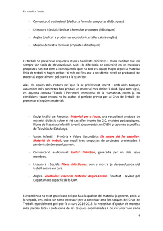 Els castells a l’escola
- Comunicació audiovisual (dedicat a formular propostes didàctiques)
- Literatura i Socials (dedicat a formular propostes didàctiques)
- Anglès (dedicat a produir un vocabulari casteller català-anglès)
- Música (dedicat a formular propostes didàctiques)
El treball no presencial requereix d’unes habilitats concretes i d’una habitud que no
sempre són fàcils de desenvolupar. Això i la diferència de concreció en les mateixes
propostes han dut com a conseqüència que no tots els equips hagin seguit la mateixa
línia de treball ni hagin arribat –si més no fins ara- a un idèntic nivell de producció de
material, especialment pel que fa a la quantitat.
Així, els equips més reduïts pel que fa al professorat inscrit i amb unes tasques
assumides més concretes han produït un material més definit i sòlid. Sigui com sigui,
en aquesta Jornada “Escola i Patrimoni Immaterial de la Humanitat, estem ja en
condicions –quan encara no ha acabat el període previst per al Grup de Treball- de
presentar el següent material:
- Equip Anàlisi de Recursos: Material per a l’aula, una recopilació anotada de
material didàctic sobre el fet casteller imprès i/o 2.0, maletes pedagògiques,
llibres de literatura infantil i juvenil, documentals en DVD i programes específics
de Televisió de Catalunya.
- Valors Infantil i Primària + Valors Secundària: Els valors del fet casteller.
Material de treball, que recull tres propostes de projectes presentades i
pendents de desenvolupament.
- Comunicació audiovisual: Unitat Didàctica, generada per un dels seus
membres.
- Literatura i Socials: Fitxes didàctiques, com a mostra ja desenvolupada del
treball encara en curs.
- Anglès. Vocabulari essencial casteller Anglès-Català, finalitzat i revisat pel
Departament específic de la URV.
L’experiència ha estat gratificant pel que fa a la qualitat del material ja generat, però, a
la vegada, ens indica un tomb necessari per a continuar amb les tasques del Grup de
Treball, especialment pel que fa al curs 2014-2015: la necessitat d’ajustar de manera
més precisa totes i cadascuna de les tasques encomanades i de circumscriure cada
4
 