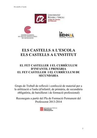 Els castells a l’escola
ELS CASTELLS A L'ESCOLA
ELS CASTELLS A L'INSTITUT
EL FET CASTELLER I EL CURRÍCULUM
D'INFANTIL I PRIMÀRIA
EL FET CASTELLER I EL CURRÍCULUM DE
SECUNDÀRIA
Grups de Treball de reflexió i confecció de material per a
la utilització a l'aula (d'infantil, de primària, de secundària
obligatòria, de batxillerat i de formació professional)
Reconeguts a partir del Pla de Formació Permanent del
Professorat 2013-2014
7
 