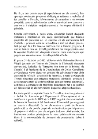 Els castells a l’escola
De fa ja uns quants anys (i especialment en els darrers), han
aparegut nombroses propostes didàctiques referents a treballar el
fet casteller a l'escola, habitualment circumscrites a un context
geogràfic concret, relacionades amb un municipi, una comarca o
una colla i dirigides majoritàriament a les etapes d'infantil i
primària.
Sembla convenient, a hores d'ara, eixamplar l'abast d'aquests
materials i plantejar-se una acció sistematitzada que formuli
propostes de presència del fet casteller en els currículums tant
d'infantil i primària com de secundària i amb un abast general,
tant pel que fa a les àrees o matèries com a l'àmbit geogràfic. I
que ho faci en base del treball globalitzat i per competències, amb
la voluntat d'esdevenir, d'aquesta manera, eines didàctiques que
puguin ser assumides en el treball quotidià a l'aula.
El passat 31 de juliol de 2013, el Rector de la Universitat Rovira i
Virgili (en nom de l'Institut de Ciències de l'Educació d'aquesta
universitat), l'Alcalde de Tarragona (en nom de la Biennal de
Castells) i el President de la Coordinadora de Colles Castelleres
de Catalunya varen signar un conveni de col·laboració per obrir
un espai de reflexió i de creació de materials, a partir de Grups de
Treball específics que apleguin professorat d'infantil i primària i
de secundària (tant de centres públics com de centres concertats),
dedicats a la generació de propostes didàctiques per a la inserció
del fet casteller en els currículums d'aquestes etapes educatives.
La participació en aquests Grups de Treball serà reconeguda com
a àmbit de formació pel Departament d'Ensenyament -i es
certificarà, a partir de l'ICE de la URV, seguint els estàndards de
la Formació Permanent del Professorat. El material que es generi
es posarà a disposició de tot els centres a partir de la seva
publicació en els portals propis de les institucions participants en
el projecte -i d'altres que els vulguin incloure. Així mateix, les
institucions podran plantejar-se la seva publicació en suports
físics i la convocatòria de jornades de presentació, debat i
reflexió.
8
 
