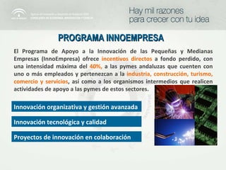 PROGRAMA INNOEMPRESA  El Programa de Apoyo a la Innovación de las Pequeñas y Medianas Empresas (InnoEmpresa) ofrece  incentivos directos   a fondo perdido, con una intensidad máxima del  40%,   a las pymes andaluzas que cuenten con uno o más empleados y pertenezcan a la   industria, construcción, turismo, comercio y servicios , así como a los organismos intermedios que realicen actividades de apoyo a las pymes de estos sectores. Innovación organizativa y gestión avanzada Innovación tecnológica y calidad Proyectos de innovación en colaboración 