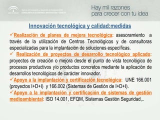 Innovación tecnológica y calidad:medidas Realización de planes de mejora tecnológica :   asesoramiento  a través de la utilización de Centros Tecnológicos y de consultoras especializadas para la implantación de soluciones específicas.  Realización de proyectos de desarrollo tecnológico aplicado :   proyectos de creación o mejora desde el punto de vista tecnológico de procesos productivos y/o productos concretos mediante la aplicación de desarrollos tecnológicos de carácter innovador. Apoyo a la implantación y certificación tecnológica :   UNE 166.001 (proyectos I+D+I)  y 166.002 (Sistemas de Gestión de I+D+I). Apoyo a la implantación y certificación de sistemas de gestión medioambiental :   ISO 14.001, EFQM, Sistemas Gestión Seguridad,.. 