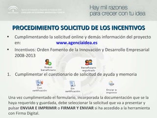 PROCEDIMIENTO SOLICITUD DE LOS INCENTIVOS Cumplimentando la solicitud online y demás información del proyecto en:  www.agenciaidea.es Incentivos: Orden Fomento de la Innovación y Desarrollo Empresarial 2008-2013 Cumplimentar el cuestionario de solicitud de ayuda y memoria Una vez cumplimentado el formulario, incorporada la documentación que se la haya requerido y guardada, debe seleccionar la solicitud que va a presentar y pulsar  ENVIAR E IMPRIMIR  o  FIRMAR Y ENVIAR  si ha accedido a la herramienta con Firma Digital. 