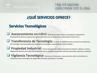 Servicios Tecnológicos ¿QUÉ SERVICIOS OFRECE? Asesoramiento en I+D+i:  Información sobre recursos tecnológicos, búsqueda de financiación de diversos organismos, apoyo en el desarrollo de propuestas, asesoramiento fiscal I+D+i,… Transferencia de Tecnología:  A través de CESEAND presta servicios de transferencia de tecnología, internacionalización, cooperación tecnológica, oportunidades de financiación,… Propiedad Industrial:  Centro Delegado de la Oficina Española de Patentes y Marcas y Centro Regional de Patentes de la Red PATLIB (gestion marcas, nombres comerciales, diseños industriales, patentes y modelos)  Vigilancia Tecnológica:  Servicio de información y asesoramiento sobre las tendencias y situaciones de las tecnologías de vanguardia (informes sectoriales y a medida) 