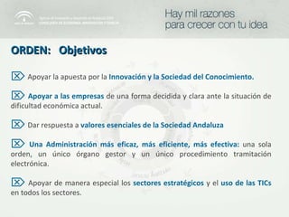 ORDEN:  Objetivos Apoyar la apuesta por la  Innovación y la Sociedad del Conocimiento. Apoyar a las empresas   de una forma decidida y clara ante la situación de dificultad económica actual. Dar respuesta a   valores esenciales de la Sociedad Andaluza Una Administración más eficaz, más eficiente, más efectiva:   una sola orden, un único órgano gestor y un único procedimiento tramitación electrónica. Apoyar de manera especial los  sectores estratégicos   y el  uso de las TICs  en todos los sectores. 