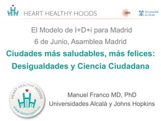 El Modelo de I+D+i para Madrid
6 de Junio, Asamblea Madrid
Ciudades más saludables, más felices:
Desigualdades y Ciencia Ciudadana
Manuel Franco MD, PhD
Universidades Alcalá y Johns Hopkins
 