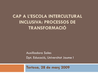 CAP A L’ESCOLA INTERCULTURAL INCLUSIVA: PROCESSOS DE TRANSFORMACIÓ Auxiliadora Sales Dpt. Educació, Universitat Jaume I Tortosa, 28 de març 2009 