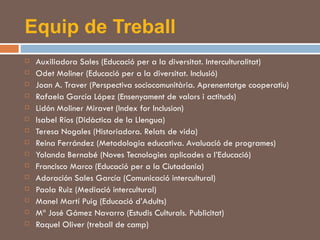Equip de Treball Auxiliadora Sales (Educació per a la diversitat. Interculturalitat) Odet Moliner (Educació per a la diversitat. Inclusió) Joan A. Traver (Perspectiva sociocomunitària. Aprenentatge cooperatiu) Rafaela García López (Ensenyament de valors i actituds) Lidón Moliner Miravet (Index for Inclusion) Isabel Ríos (Didàctica de la Llengua) Teresa Nogales (Historiadora. Relats de vida) Reina Ferrández (Metodologia educativa. Avaluació de programes) Yolanda Bernabé (Noves Tecnologies aplicades a l’Educació) Francisco Marco (Educació per a la Ciutadania) Adoración Sales García (Comunicació intercultural) Paola Ruiz (Mediació intercultural) Manel Martí Puig (Educació d’Adults) Mª José Gámez Navarro (Estudis Culturals. Publicitat) Raquel Oliver (treball de camp) 