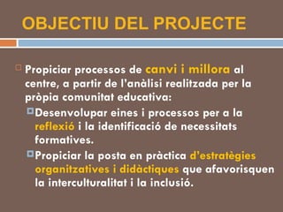 OBJECTIU DEL PROJECTE Propiciar processos de  canvi i millora  al centre, a partir de l’anàlisi realitzada per la pròpia comunitat educativa: Desenvolupar eines i processos per a la  reflexió  i la identificació de necessitats formatives. Propiciar la posta en pràctica  d’estratègies organitzatives i didàctiques  que afavorisquen la interculturalitat i la inclusió. 