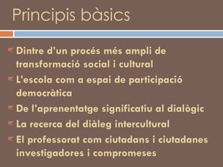 Principis bàsics Dintre d’un procés més ampli de transformació social i cultural L’escola com a espai de participació democràtica De l’aprenentatge significatiu al dialògic La recerca del diàleg intercultural El professorat com ciutadans i ciutadanes investigadores i compromeses 