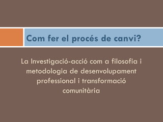La Investigació-acció com a filosofia i metodologia de desenvolupament professional i transformació comunitària Com fer el procés de canvi? 