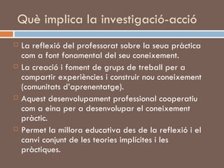 Què implica la investigació-acció La reflexió del professorat sobre la seua pràctica com a font fonamental del seu coneixement.  La creació i foment de grups de treball per a compartir experiències i construir nou coneixement (comunitats d’aprenentatge). Aquest desenvolupament professional cooperatiu com a eina per a desenvolupar el coneixement pràctic.  Permet la millora educativa des de la reflexió i el canvi conjunt de les teories implícites i les pràctiques. 