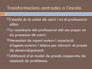 Transformacions centrades a l’escola L’escola és la unitat de canvi i no el professorat aïllat. La conciència del professorat del seu paper en els processos de canvi.  Necessitat de suport extern i associació d’agents externs i interns per afavorir el procés de desenvolupament.  Utilització d’un model de procés cooperatiu de resolució de problemes.  