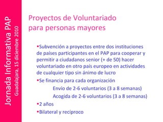 Proyectos de Voluntariado  para personas mayores  Subvención a proyectos entre dos instituciones de países participantes en el PAP para cooperar y permitir a ciudadanos senior (+ de 50) hacer voluntariado en otro país europeo en actividades de cualquier tipo sin ánimo de lucro  Se financia para cada organización Envío de 2-6 voluntarios (3 a 8 semanas) Acogida de 2-6 voluntarios (3 a 8 semanas) 2 años Bilateral y recíproco 