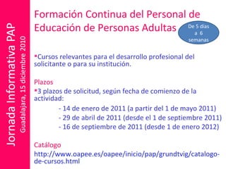 Formación Continua del Personal de Educación de Personas Adultas Cursos relevantes para el desarrollo profesional del solicitante o para su institución. Plazos 3 plazos de solicitud, según fecha de comienzo de la actividad: - 14 de enero de 2011 (a partir del 1 de mayo 2011)  - 29 de abril de 2011 (desde el 1 de septiembre 2011) - 16 de septiembre de 2011 (desde 1 de enero 2012) Catálogo http://www.oapee.es/oapee/inicio/pap/grundtvig/catalogo-de-cursos.html De 5 días a  6 semanas 