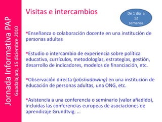 Visitas e intercambios Enseñanza o colaboración docente en una institución de personas adultas Estudio o intercambio de experiencia sobre política educativa, currículos, metodologías, estrategias, gestión, desarrollo de indicadores, modelos de financiación, etc. Observación directa ( jobshadowing)  en una institución de educación de personas adultas, una ONG, etc.  Asistencia a una conferencia o seminario (valor añadido), incluidas las conferencias europeas de asociaciones de aprendizaje Grundtvig. … De 1 día  a 12 semanas 