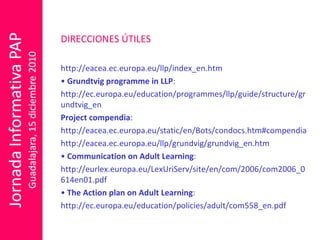 DIRECCIONES ÚTILES http://eacea.ec.europa.eu/llp/index_en.htm •  Grundtvig programme in LLP : http://ec.europa.eu/education/programmes/llp/guide/structure/grundtvig_en Project compendia : http://eacea.ec.europa.eu/static/en/Bots/condocs.htm#compendia http://eacea.ec.europa.eu/llp/grundvig/grundvig_en.htm •  Communication on Adult Learning : http://eurlex.europa.eu/LexUriServ/site/en/com/2006/com2006_0614en01.pdf •  The Action plan on Adult Learning : http://ec.europa.eu/education/policies/adult/com558_en.pdf 