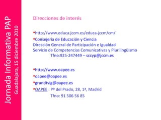 Direcciones de interés http://www.educa.jccm.es/educa-jccm/cm/ Consejería de Educación y Ciencia  Dirección General de Participación e Igualdad Servicio de Competencias Comunicativas y Plurilingüismo Tfno:925-247449 –  [email_address] http://www.oapee.es [email_address] [email_address] OAPEE  : Pº del Prado, 28, 1ª, Madrid Tfno: 91 506 56 85 