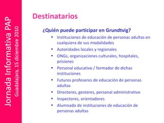 ¿Quién puede participar en Grundtvig? Instituciones de educación de personas adultas en cualquiera de sus modalidades Autoridades locales y regionales ONGs, organizaciones culturales, hospitales, prisiones Personal educativo / formador de dichas instituciones Futuros profesores de educación de personas adultas Directores, gestores, personal administrativo Inspectores, orientadores Alumnado de instituciones de educación de personas adultas Destinatarios 