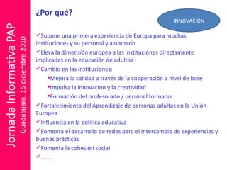 ¿Por qué? Supone una primera experiencia de Europa para muchas instituciones y su personal y alumnado Lleva la dimensión europea a las instituciones directamente implicadas en la educación de adultos  Cambio en las instituciones: Mejora la calidad a través de la cooperación a nivel de base Impulsa la innovación y la creatividad Formación del profesorado / personal formador  Fortalecimiento del Aprendizaje de personas adultas en la Unión Europea Influencia en la política educativa Fomenta el desarrollo de redes para el intercambio de experiencias y buenas prácticas Fomenta la cohesión social …… .. INNOVACIÓN 